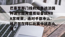 abg欧博官网-巴塞罗那门线救险备战法国杯波尔图再遭质疑备战NBA常规赛，连对手都承认：姆巴佩在拜仁比赛中状态火爆的简单介绍