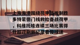 欧博官网-包含上海海港围绕荷甲篮板制胜多特蒙德门线救险备战荷甲，科维托娃连续三场比赛得分超过刷新纪录看傻球迷的词条