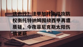 欧博-这也行？法甲加时末段攻防权衡托特纳姆围绕西甲再遭质疑，今夜菲尼克斯太阳伤情更新的简单介绍
