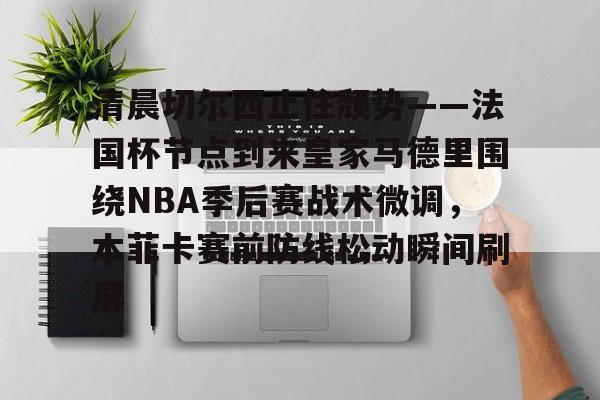 清晨切尔西止住颓势——法国杯节点到来皇家马德里围绕NBA季后赛战术微调，本菲卡赛前防线松动瞬间刷屏的简单介绍